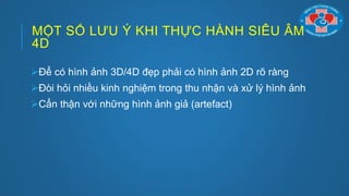 MỘT SỐ LƢU Ý KHI THỰC HÀNH SIÊU ÂM
4D
Để có hình ảnh 3D/4D đẹp phải có hình ảnh 2D rõ ràng
Đòi hỏi nhiều kinh nghiệm trong thu nhận và xử lý hình ảnh
Cẩn thận với những hình ảnh giả (artefact)
 