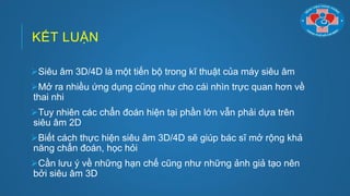 KẾT LUẬN
Siêu âm 3D/4D là một tiến bộ trong kĩ thuật của máy siêu âm
Mở ra nhiều ứng dụng cũng nhƣ cho cái nhìn trực quan hơn về
thai nhi
Tuy nhiên các chẩn đoán hiện tại phần lớn vẫn phải dựa trên
siêu âm 2D
Biết cách thực hiện siêu âm 3D/4D sẽ giúp bác sĩ mở rộng khả
năng chẩn đoán, học hỏi
Cần lƣu ý về những hạn chế cũng nhƣ những ảnh giả tạo nên
bởi siêu âm 3D
 