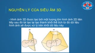NGUYÊN LÝ CỦA SIÊU ÂM 3D
Hình ảnh 3D đƣợc tạo bởi một lƣợng lớn hình ảnh 2D liên
tiếp sau đó tái tạo lại tạo thành khối thể tích từ đó dữ liệu
hình ảnh sẽ đƣợc xử lý trên khối dữ liệu này
 