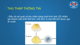 THU THẬP THÔNG TIN
Đầu dò sẽ quét và thu nhận hàng loạt hình ảnh 2D nhằm
tạo thành một khối thể tích, mỗi đơn vị của thể tích đƣợc gọi
là voxel
 