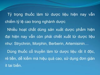 Tỷ trọng thuốc làm từ dược liệu hiện nay vẫn
chiếm tỷ lệ cao trong nghành dược
Nhiều hoạt chất dùng sản xuất dược phẩm hiện
đại hiện nay vẫn còn phải chiết xuất từ dược liệu
như: Strychnin, Morphin, Berberin, Artemisinin…
Dùng thuốc cổ truyền làm từ dược liệu rất ít độc,
rẻ tiền, dễ kiếm mà hiệu quả cao, sử dụng đơn giản
ít tai biến.
 