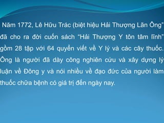 Năm 1772, Lê Hữu Trác (biệt hiệu Hải Thượng Lãn Ông”
đã cho ra đời cuốn sách “Hải Thượng Y tôn tâm lĩnh”
gồm 28 tập với 64 quyển viết về Y lý và các cây thuốc.
Ông là người đã dày công nghiên cứu và xây dựng lý
luận về Đông y và nói nhiều về đạo đức của người làm
thuốc chữa bệnh có giá trị đến ngày nay.
 