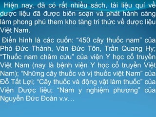 Hiện nay, đã có rất nhiều sách, tài liệu quí về
dược liệu đã được biên soạn và phát hành càng
làm phong phú them kho tàng tri thức về dược liệu
Việt Nam.
Điển hình là các cuốn: “450 cây thuốc nam” của
Phó Đức Thành, Văn Đức Tôn, Trần Quang Hy;
“Thuốc nam châm cứu” của viện Y học cổ truyền
Việt Nam (nay là bệnh viện Y học cổ truyền Việt
Nam); “Những cây thuốc và vị thuốc việt Nam” của
Đỗ Tất Lợi; “Cây thuốc và động vật làm thuốc” của
Viện Dược liệu; “Nam y nghiệm phương” của
Nguyễn Đức Đoàn v.v…
 