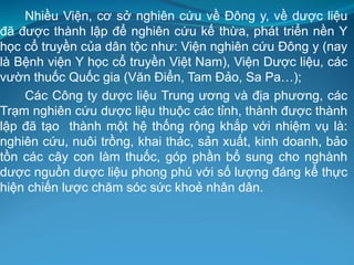 Nhiều Viện, cơ sở nghiên cứu về Đông y, về dược liệu
đã được thành lập để nghiên cứu kế thừa, phát triển nền Y
học cổ truyền của dân tộc như: Viện nghiên cứu Đông y (nay
là Bệnh viện Y học cổ truyền Việt Nam), Viện Dược liệu, các
vườn thuốc Quốc gia (Văn Điển, Tam Đảo, Sa Pa…);
Các Công ty dược liệu Trung ương và địa phương, các
Trạm nghiên cứu dược liệu thuộc các tỉnh, thành được thành
lập đã tạo thành một hệ thống rộng khắp với nhiệm vụ là:
nghiên cứu, nuôi trồng, khai thác, sản xuất, kinh doanh, bảo
tồn các cây con làm thuốc, góp phần bổ sung cho nghành
dược nguồn dược liệu phong phú với số lượng đáng kể thực
hiện chiến lược chăm sóc sức khoẻ nhân dân.
 