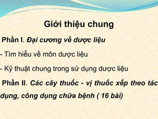 Giới thiệu chung
Phần I. Đại cương về dược liệu
- Tìm hiểu về môn dược liệu
- Kỹ thuật chung trong sử dụng dược liệu
Phần II. Các cây thuốc - vị thuốc xếp theo tác
dụng, công dụng chữa bệnh ( 16 bài)
 