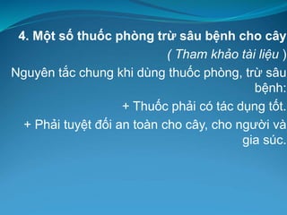 4. Một số thuốc phòng trừ sâu bệnh cho cây
( Tham khảo tài liệu )
Nguyên tắc chung khi dùng thuốc phòng, trừ sâu
bệnh:
+ Thuốc phải có tác dụng tốt.
+ Phải tuyệt đối an toàn cho cây, cho người và
gia súc.
 
