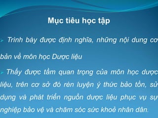 Mục tiêu học tập
 Trình bày được định nghĩa, những nội dung cơ
bản về môn học Dược liệu
 Thấy được tầm quan trọng của môn học dược
liệu, trên cơ sở đó rèn luyện ý thức bảo tồn, sử
dụng và phát triển nguồn dược liệu phục vụ sự
nghiệp bảo vệ và chăm sóc sức khoẻ nhân dân.
 