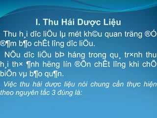 I. Thu Hái Dược Liệu
Thu h¸i dîc liÖu lµ mét kh©u quan träng ®Ó
®¶m b¶o chÊt lîng dîc liÖu.
NÕu dîc liÖu bÞ háng trong qu¸ tr×nh thu
h¸i th× ¶nh hëng lín ®Õn chÊt lîng khi chÕ
biÕn vµ b¶o qu¶n.
Việc thu hái dược liệu nói chung cần thực hiện
theo nguyên tắc 3 đúng là:
 
