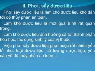 II. Phơi, sấy dược liệu
Phơi sấy dược liệu là làm cho dược liệu khô dần
tới độ thủy phần an toàn.
Làm khô dược liệu là một quá trình rất quan
trọng.
Làm khô dược liệu ảnh hưởng cả tới thành phần
hóa học, tác dụng sinh lý của vị thuốc.
Việc phơi sấy dược liệu phụ thuộc rất nhiều yếu
tố như: loại dược liệu, số lượng dược liệu, yêu
cầu về độ thủy phần an toàn…
 