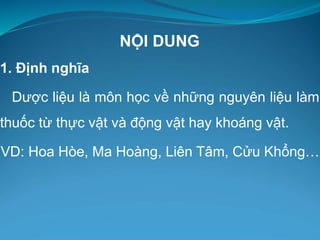 NỘI DUNG
1. Định nghĩa
Dược liệu là môn học về những nguyên liệu làm
thuốc từ thực vật và động vật hay khoáng vật.
VD: Hoa Hòe, Ma Hoàng, Liên Tâm, Cửu Khổng…
 