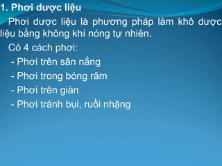 1. Phơi dược liệu
Phơi dược liệu là phương pháp làm khô dược
liệu bằng không khí nóng tự nhiên.
Có 4 cách phơi:
- Phơi trên sân nắng
- Phơi trong bóng râm
- Phơi trên giàn
- Phơi tránh bụi, ruồi nhặng
 