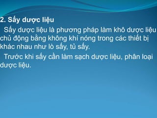 2. Sấy dược liệu
Sấy dược liệu là phương pháp làm khô dược liệu
chủ động bằng không khí nóng trong các thiết bị
khác nhau như lò sấy, tủ sấy.
Trước khi sấy cần làm sạch dược liệu, phân loại
dược liệu.
 