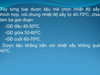 Tùy từng loại dược liệu mà chọn nhiệt độ sấy
thích hợp, nói chung nhiệt độ sấy từ 40-700C, chia
làm ba giai đoạn:
-GĐ đầu 40-500C.
-GĐ giữa 50-600C.
-GĐ cuối 60-700C.
Dược liệu không bền với nhiệt sấy không quá
400C.
 
