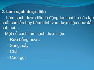 2. Làm sạch dược liệu
Làm sạch dược liệu là động tác loại bỏ các tạp
chất còn lẫn hay bám dính vào dược liệu như đất,
cát, bụi…
Một số cách làm sạch dược liệu:
- Rửa bằng nước
- Sàng, sẩy
- Chải
- Cạo, gọt
 
