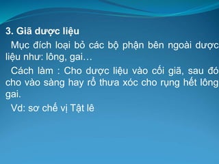 3. Giã dược liệu
Mục đích loại bỏ các bộ phận bên ngoài dược
liệu như: lông, gai…
Cách làm : Cho dược liệu vào cối giã, sau đó
cho vào sàng hay rổ thưa xóc cho rụng hết lông
gai.
Vd: sơ chế vị Tật lê
 