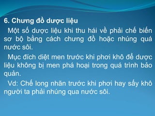 6. Chưng đồ dược liệu
Một số dược liệu khi thu hái về phải chế biến
sơ bộ bằng cách chưng đồ hoặc nhúng quá
nước sôi.
Mục đích diệt men trước khi phơi khô để dược
liệu không bị men phá hoại trong quá trình bảo
quản.
Vd: Chế long nhãn trước khi phơi hay sấy khô
người ta phải nhúng qua nước sôi.
 
