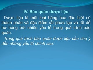 IV. Bảo quản dược liệu
Dược liệu là một loại hàng hóa đặc biệt có
thành phần và đặc điểm rất phức tạp và rất dễ
hư hỏng bởi nhiều yếu tố trong quá trình bảo
quản.
Trong quá trình bảo quản dược liệu cần chú ý
đến những yếu tố chính sau:
 