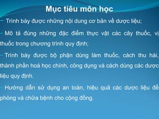 Mục tiêu môn học
− Trình bày được những nội dung cơ bản về dược liệu;
− Mô tả đúng những đặc điểm thực vật các cây thuốc, vị
thuốc trong chương trình quy định;
− Trình bày được bộ phận dùng làm thuốc, cách thu hái,
thành phần hoá học chính, công dụng và cách dùng các dược
liệu quy định.
− Hướng dẫn sử dụng an toàn, hiệu quả các dược liệu để
phòng và chữa bệnh cho cộng đồng.
 