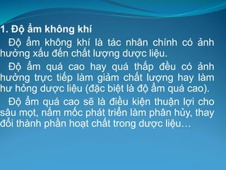 1. Độ ẩm không khí
Độ ẩm không khí là tác nhân chính có ảnh
hưởng xấu đến chất lượng dược liệu.
Độ ẩm quá cao hay quá thấp đều có ảnh
hưởng trực tiếp làm giảm chất lượng hay làm
hư hỏng dược liệu (đặc biệt là độ ẩm quá cao).
Độ ẩm quá cao sẽ là điều kiện thuận lợi cho
sâu mọt, nấm mốc phát triển làm phân hủy, thay
đổi thành phần hoạt chất trong dược liệu…
 