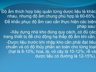 Độ ẩm thích hợp bảo quản từng dược liệu là khác
nhau, nhưng độ ẩm chung phù hợp là 60-65%.
Để khắc phục độ ẩm cao cần thực hiện các biện
pháp sau:
-Xây dựng nhà kho đúng quy cách, có đủ các
trang thiết bị để chủ động hạ thấp độ ẩm khi cần.
-Dược liệu trước khi nhập kho cần phải đạt tiêu
chuẩn và có độ thủy phần an toàn cho từng loại
(hạt là 8-10%; hoa, lá, vỏ cây là 10-12%; rễ và
dược liệu có đường là 12-15%).
 