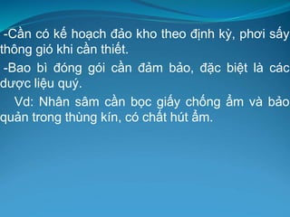 -Cần có kế hoạch đảo kho theo định kỳ, phơi sấy
thông gió khi cần thiết.
-Bao bì đóng gói cần đảm bảo, đặc biệt là các
dược liệu quý.
Vd: Nhân sâm cần bọc giấy chống ẩm và bảo
quản trong thùng kín, có chất hút ẩm.
 