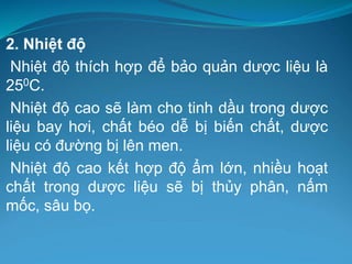 2. Nhiệt độ
Nhiệt độ thích hợp để bảo quản dược liệu là
250C.
Nhiệt độ cao sẽ làm cho tinh dầu trong dược
liệu bay hơi, chất béo dễ bị biến chất, dược
liệu có đường bị lên men.
Nhiệt độ cao kết hợp độ ẩm lớn, nhiều hoạt
chất trong dược liệu sẽ bị thủy phân, nấm
mốc, sâu bọ.
 