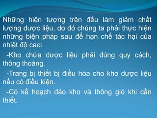 Những hiện tượng trên đều làm giảm chất
lượng dược liệu, do đó chúng ta phải thực hiện
những biện pháp sau để hạn chế tác hại của
nhiệt độ cao:
-Kho chứa dược liệu phải đúng quy cách,
thông thoáng.
-Trang bị thiết bị điều hòa cho kho dược liệu
nếu có điều kiện.
-Có kế hoạch đảo kho và thông gió khi cần
thiết.
 