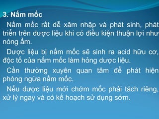3. Nấm mốc
Nấm mốc rất dễ xâm nhập và phát sinh, phát
triển trên dược liệu khi có điều kiện thuận lợi như
nóng ẩm.
Dược liệu bị nấm mốc sẽ sinh ra acid hữu cơ,
độc tố của nấm mốc làm hỏng dược liệu.
Cần thường xuyên quan tâm để phát hiện
phòng ngừa nấm mốc.
Nếu dược liệu mới chớm mốc phải tách riêng,
xử lý ngay và có kế hoạch sử dụng sớm.
 