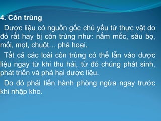 4. Côn trùng
Dược liệu có nguồn gốc chủ yếu từ thực vật do
đó rất hay bị côn trùng như: nấm mốc, sâu bọ,
mối, mọt, chuột… phá hoại.
Tất cả các loài côn trùng có thể lẫn vào dược
liệu ngay từ khi thu hái, từ đó chúng phát sinh,
phát triển và phá hại dược liệu.
Do đó phải tiến hành phòng ngừa ngay trước
khi nhập kho.
 