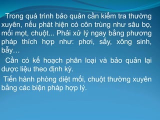 Trong quá trình bảo quản cần kiểm tra thường
xuyên, nếu phát hiện có côn trùng như sâu bọ,
mối mọt, chuột... Phải xử lý ngay bằng phương
pháp thích hợp như: phơi, sấy, xông sinh,
bẫy…
Cần có kế hoạch phân loại và bảo quản lại
dược liệu theo định kỳ.
Tiến hành phòng diệt mối, chuột thường xuyên
bằng các biện pháp hợp lý.
 
