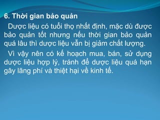 6. Thời gian bảo quản
Dược liệu có tuổi thọ nhất định, mặc dù được
bảo quản tốt nhưng nếu thời gian bảo quản
quá lâu thì dược liệu vẫn bị giảm chất lượng.
Vì vậy nên có kế hoạch mua, bán, sử dụng
dược liệu hợp lý, tránh để dược liệu quá hạn
gây lãng phí và thiệt hại về kinh tế.
 
