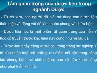Tầm quan trọng của dược liệu trong
nghành Dược
- Từ cổ xưa, con người đã biết sử dụng các dược liệu
thảo mộc và động vật để làm thuốc phòng và chữa bệnh.
- Dược liệu học là một phần rất quan trọng của nền Y
học cổ truyền trước kia, hiện nay cũng như về lâu dài.
- Dược liệu ngày càng được coi trọng trong sự nghiệp Y
tế của nhân loại bởi những ưu điểm nổi bật trong công
tác phòng bệnh và chữa bệnh, bảo vệ sức khoẻ cũng
như phát triển kinh tế.
 