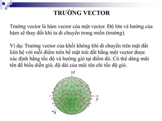 TRƯỜNG VECTOR
Trường vector là hàm vector của một vector. Độ lớn và hướng của
hàm sẽ thay đổi khi ta di chuyển trong miền (trường).
Ví dụ: Trường vector của khối không khí di chuyển trên mặt đất
liên hệ với mỗi điểm trên bề mặt trái đất bằng một vector được
xác định bằng tốc độ và hướng gió tại điểm đó. Có thể dùng mũi
tên để biểu diễn gió, độ dài của mũi tên chỉ tốc độ gió.
 