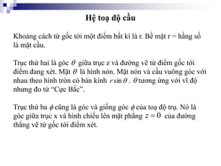 Hệ toạ độ cầu
Khoảng cách từ gốc tới một điểm bất kì là r. Bề mặt r = hằng số
là mặt cầu.
Trục thứ hai là góc  giữa trục z và đường vẽ từ điểm gốc tới
điểm đang xét. Mặt  là hình nón. Mặt nón và cầu vuông góc với
nhau theo hình tròn có bán kính .  tương ứng với vĩ độ
nhưng đo từ “Cực Bắc”.
Trục thứ ba  cũng là góc và giống góc  của toạ độ trụ. Nó là
góc giữa trục x và hình chiếu lên mặt phẳng của đường
thẳng vẽ từ gốc tới điểm xét.

sin
r
0

z
 