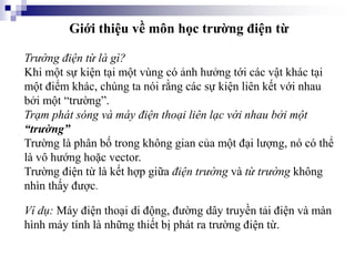 Giới thiệu về môn học trường điện từ
Trường điện từ là gì?
Khi một sự kiện tại một vùng có ảnh hưởng tới các vật khác tại
một điểm khác, chúng ta nói rằng các sự kiện liên kết với nhau
bởi một “trường”.
Trạm phát sóng và máy điện thoại liên lạc với nhau bởi một
“trường”
Trường là phân bố trong không gian của một đại lượng, nó có thể
là vô hướng hoặc vector.
Trường điện từ là kết hợp giữa điện trường và từ trường không
nhìn thấy được.
Ví dụ: Máy điện thoại di động, đường dây truyền tải điện và màn
hình máy tính là những thiết bị phát ra trường điện từ.
 