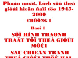 Phaàn moät. Lòch söû theá 
giôùi hieän ñaïi töø 1945- 
2000 
CHÖÔNG I 
Baøi 1 
SÖÏ HÌNH THAØNH 
TRAÄT TÖÏ THEÁ GIÔÙI 
MÔÙI 
SAU CHIEÁN TRANH 
THEÁ GIÔÙI THÖÙ HAI 
 