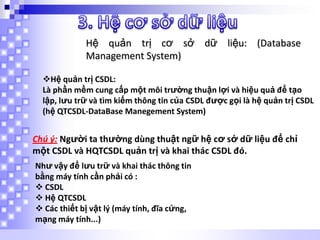 Hệ quản trị cơ sở dữ liệu: (Database
Management System)
Hệ quản trị CSDL:
Là phần mềm cung cấp một môi trường thuận lợi và hiệu quả để tạo
lập, lưu trữ và tìm kiếm thông tin của CSDL được gọi là hệ quản trị CSDL
(hệ QTCSDL-DataBase Manegement System)

Chú ý: Người ta thường dùng thuật ngữ hệ cơ sở dữ liệu để chỉ
một CSDL và HQTCSDL quản trị và khai thác CSDL đó.
Như vậy để lưu trữ và khai thác thông tin
bằng máy tính cần phải có :
 CSDL
 Hệ QTCSDL
 Các thiết bị vật lý (máy tính, đĩa cứng,
mạng máy tính...)

 