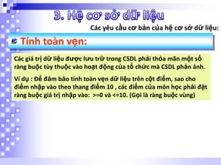 Các yêu cầu cơ bản của hệ cơ sở dữ liệu:

Tính toàn vẹn:
Các giá trị dữ liệu được lưu trữ trong CSDL phải thỏa mãn một số
ràng buộc tùy thuộc vào hoạt động của tổ chức mà CSDL phản ánh.
Ví dụ : Để đảm bảo tính toàn vẹn dữ liệu trên cột điểm, sao cho
điểm nhập vào theo thang điểm 10 , các điểm của môn học phải đặt
ràng buộc giá trị nhập vào: >=0 và <=10. (Gọi là ràng buộc vùng)

 