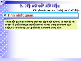 Các yêu cầu cơ bản của hệ cơ sở dữ liệu:

Tính nhất quán:
Tính nhất quán: Sau những thao tác cập nhật dữ liệu và ngay cả khi
có sự cố (phần cứng hay phần mềm) xảy ra trong quá trình cập
nhật, dữ liệu trong CSDL phải bảo đảm tính đúng đắn.

 