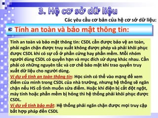 Các yêu cầu cơ bản của hệ cơ sở dữ liệu:

Tính an toàn và bảo mật thông tin:
Tính an toàn và bảo mật thông tin: CSDL cần được bảo vệ an toàn,
phải ngăn chặn được truy xuất không được phép và phải khôi phục
được CSDL khi có sự cố ở phần cứng hay phần mềm. Mỗi nhóm
người dùng CSDL có quyền hạn và mục đích sử dụng khác nhau. Cần
phải có những nguyên tắc và cơ chế bảo mật khi trao quyền truy
xuất dữ liệu cho người dùng.
Ví dụ về tính an toàn thông tin: Học sinh có thể vào mạng để xem
điểm của mình trong CSDL của nhà trường, nhưng hệ thống sẽ ngăn
chặn nếu HS cố tình muốn sửa điểm. Hoặc khi điện bị cắt đột ngột,
máy tính hoặc phần mềm bị hỏng thì hệ thống phải khôi phục được
CSDL.
Ví dụ về tính bảo mật: Hệ thống phải ngăn chặn được mọi truy cập
bất hợp pháp đến CSDL

 