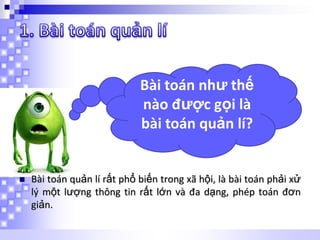 Bài toán như thế
nào được gọi là
bài toán quản lí?



Bài toán quản lí rất phổ biến trong xã hội, là bài toán phải xử
lý một lượng thông tin rất lớn và đa dạng, phép toán đơn
giản.

 