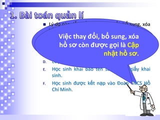 

A.
B.
C.
D.

E.

F.

Lý do nào dẫn đến việc thay đổi, bổ sung, xóa
hồ sơ?
Em thay đổi, bổ sung, xóa
Việchãy cho biết lý do nào
Học sinh chuyển trường
sausơ học đến việc thay
hồ đây dẫn
Học sinh bỏ còn được gọi là Cập
đổi, phạm nội quy
Học sinh vi bổ sung, xóa hồ sơ?
nhật hồ sơ.
Lớp thay giáo viên chủ nhiệm
Học sinh khai báo tên sai so với giấy khai
sinh.
Học sinh được kết nạp vào Đoàn TNCS Hồ
Chí Minh.

 