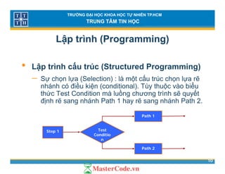 TRƯỜNG ĐẠI HỌC KHOA HỌC TỰ NHIÊN TP.HCM
TRUNG TÂM TIN HỌC
Lập trình (Programming)
• Lập trình cấu trúc (Structured Programming)
ấ− Sự chọn lựa (Selection) : là một cấu trúc chọn lựa rẽ
nhánh có điều kiện (conditional). Tùy thuộc vào biểu
thức Test Condition mà luồng chương trình sẽ quyết
định rẽ sang nhánh Path 1 hay rẽ sang nhánh Path 2.
Path 1
Step 1 Test
Conditio
n
10
Path 2
 