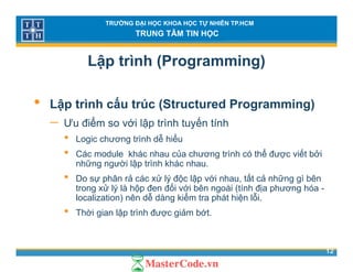 TRƯỜNG ĐẠI HỌC KHOA HỌC TỰ NHIÊN TP.HCM
TRUNG TÂM TIN HỌC
Lập trình (Programming)
• Lập trình cấu trúc (Structured Programming)
ể ế− Ưu điểm so với lập trình tuyến tính
• Logic chương trình dễ hiểu
• Các module khác nhau của chương trình có thể được viết bởi• Các module khác nhau của chương trình có thể được viết bởi
những người lập trình khác nhau.
• Do sự phân rả các xử lý độc lập với nhau, tất cả những gì bên
trong xử lý là hộp đen đối với bên ngoài (tính địa phương hóatrong xử lý là hộp đen đối với bên ngoài (tính địa phương hóa -
localization) nên dễ dàng kiểm tra phát hiện lỗi.
• Thời gian lập trình được giảm bớt.
12
 