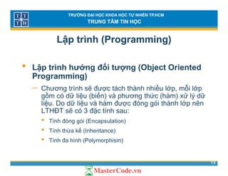 TRƯỜNG ĐẠI HỌC KHOA HỌC TỰ NHIÊN TP.HCM
TRUNG TÂM TIN HỌC
Lập trình (Programming)
• Lập trình hướng đối tượng (Object Oriented
Programming)Programming)
− Chương trình sẽ được tách thành nhiều lớp, mỗi lớp
gồm có dữ liệu (biến) và phương thức (hàm) xử lý dữg ệ ( ) p g ( ) ý
liệu. Do dữ liệu và hàm được đóng gói thành lớp nên
LTHĐT sẽ có 3 đặc tính sau:
• Tính đóng gói (Encapsulation)Tính đóng gói (Encapsulation)
• Tính thừa kế (Inheritance)
• Tính đa hình (Polymorphism)
13
( y p )
 