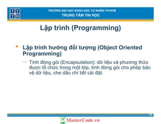 TRƯỜNG ĐẠI HỌC KHOA HỌC TỰ NHIÊN TP.HCM
TRUNG TÂM TIN HỌC
Lập trình (Programming)
• Lập trình hướng đối tượng (Object Oriented
Programming)Programming)
− Tính đóng gói (Encapsulation): dữ liệu và phương thức
được tổ chức trong một lớp, tính đóng gói cho phép bảoợ g ộ p, g g p p
vệ dữ liệu, che dấu chi tiết cài đặt.
15
 
