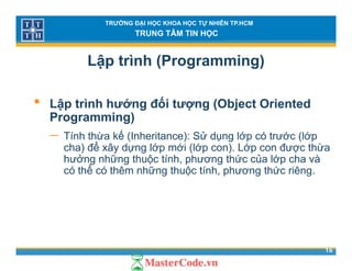 TRƯỜNG ĐẠI HỌC KHOA HỌC TỰ NHIÊN TP.HCM
TRUNG TÂM TIN HỌC
Lập trình (Programming)
• Lập trình hướng đối tượng (Object Oriented
Programming)Programming)
− Tính thừa kế (Inheritance): Sử dụng lớp có trước (lớp
cha) để xây dựng lớp mới (lớp con). Lớp con được thừa) y ự g p ( p ) p ợ
hưởng những thuộc tính, phương thức của lớp cha và
có thể có thêm những thuộc tính, phương thức riêng.
16
 