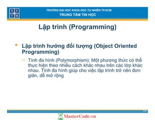 TRƯỜNG ĐẠI HỌC KHOA HỌC TỰ NHIÊN TP.HCM
TRUNG TÂM TIN HỌC
Lập trình (Programming)
• Lập trình hướng đối tượng (Object Oriented
Programming)Programming)
− Tính đa hình (Polymorphism): Một phương thức có thể
thực hiện theo nhiều cách khác nhau trên các lớp khácự ệ p
nhau. Tính đa hình giúp cho việc lập trình trở nên đơn
giản, dễ mở rộng
17
 