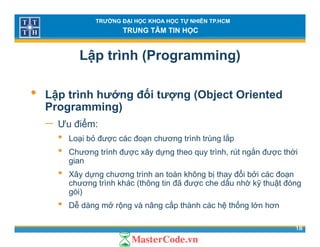 TRƯỜNG ĐẠI HỌC KHOA HỌC TỰ NHIÊN TP.HCM
TRUNG TÂM TIN HỌC
Lập trình (Programming)
• Lập trình hướng đối tượng (Object Oriented
Programming)Programming)
− Ưu điểm:
• Loại bỏ được các đoạn chương trình trùng lắpLoại bỏ được các đoạn chương trình trùng lắp
• Chương trình được xây dựng theo quy trình, rút ngắn được thời
gian
ổ• Xây dựng chương trình an toàn không bị thay đổi bởi các đoạn
chương trình khác (thông tin đã được che dấu nhờ kỹ thuật đóng
gói)
ễ ấ ố
18
• Dễ dàng mở rộng và nâng cấp thành các hệ thống lớn hơn
 