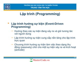 TRƯỜNG ĐẠI HỌC KHOA HỌC TỰ NHIÊN TP.HCM
TRUNG TÂM TIN HỌC
Lập trình (Programming)
• Lập trình hướng sự kiện (Event-Driven
Programming)Programming)
− Hướng theo các sự kiện đang xảy ra và giữ tương tác
với người dùngg g
− Lập trình hướng sự kiện cung cấp nền tảng cho lập trình
trực quan
− Chương trình hướng sự kiện làm việc theo dạng thụ
động (passively) chờ cho một sự kiện xảy ra và kích hoạt
(activate)
19
(activate)
 